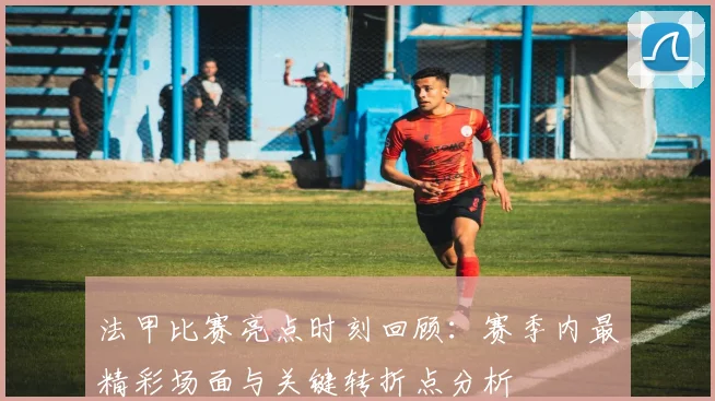 法甲比赛亮点时刻回顾：赛季内最精彩场面与关键转折点分析