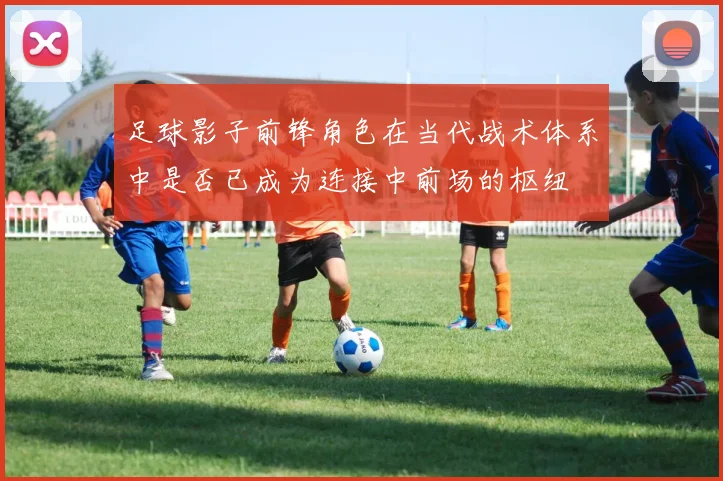 足球影子前锋角色在当代战术体系中是否已成为连接中前场的枢纽