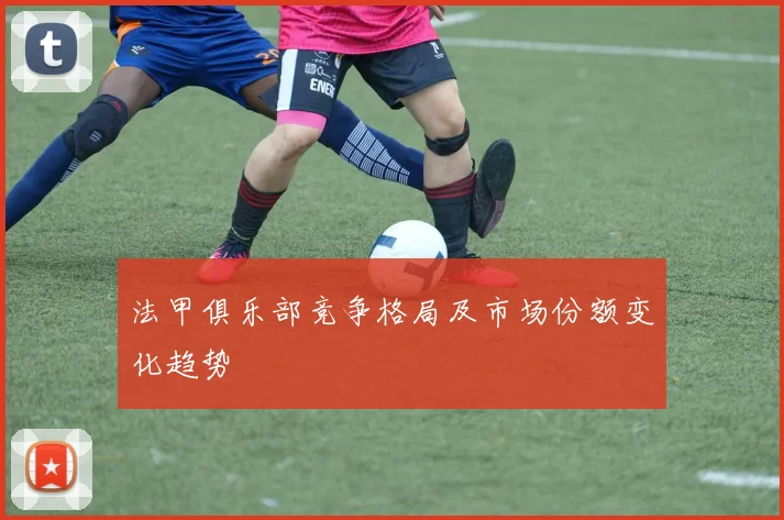 法甲俱乐部竞争格局及市场份额变化趋势
